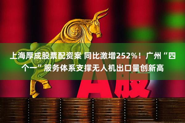 上海厚成股票配资案 同比激增252%！广州“四个一”服务体系支撑无人机出口量创新高