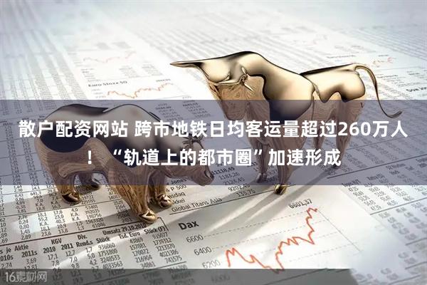 散户配资网站 跨市地铁日均客运量超过260万人！ “轨道上的都市圈”加速形成