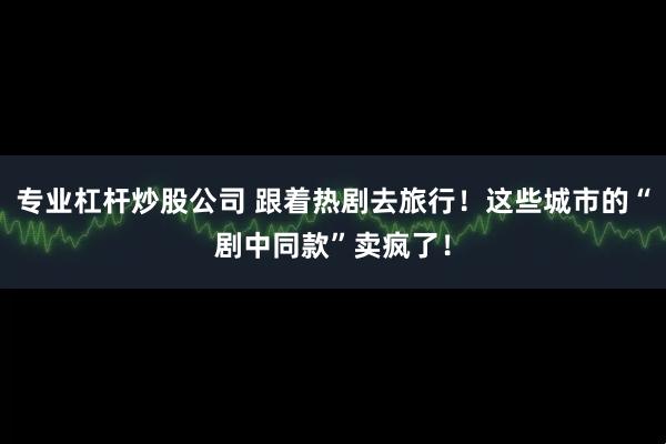 专业杠杆炒股公司 跟着热剧去旅行！这些城市的“剧中同款”卖疯了！