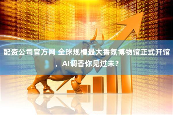 配资公司官方网 全球规模最大香氛博物馆正式开馆，AI调香你见过未？