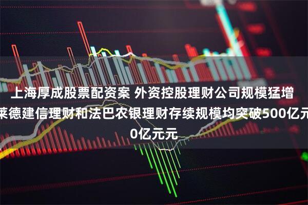 上海厚成股票配资案 外资控股理财公司规模猛增 贝莱德建信理财和法巴农银理财存续规模均突破500亿元元
