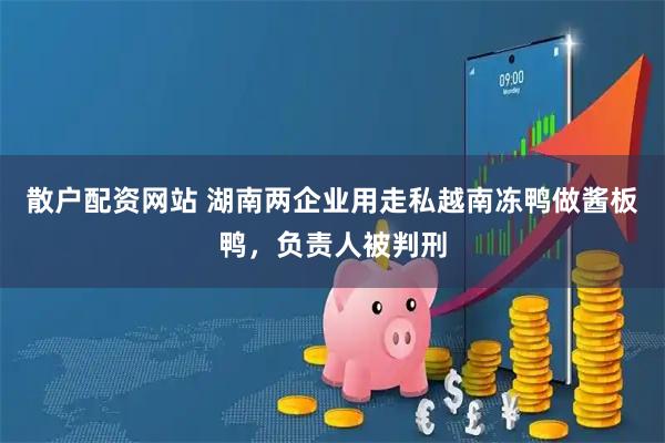 散户配资网站 湖南两企业用走私越南冻鸭做酱板鸭，负责人被判刑