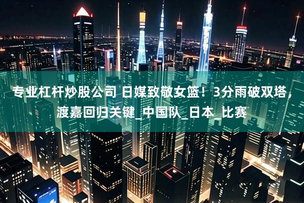 专业杠杆炒股公司 日媒致敬女篮！3分雨破双塔，渡嘉回归关键_中国队_日本_比赛