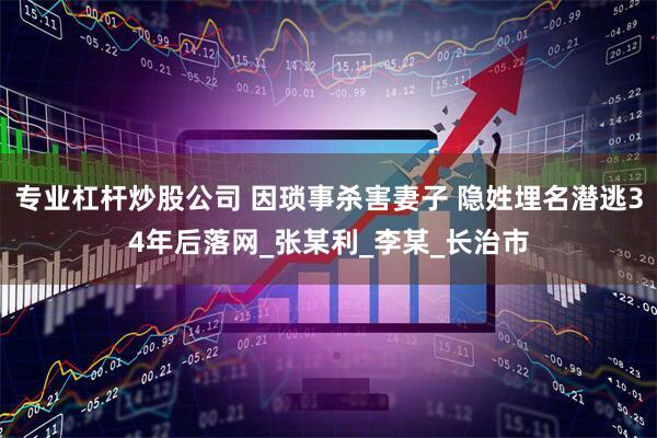 专业杠杆炒股公司 因琐事杀害妻子 隐姓埋名潜逃34年后落网_张某利_李某_长治市