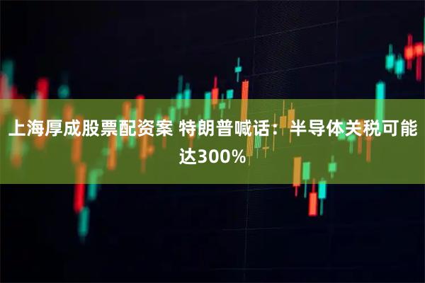 上海厚成股票配资案 特朗普喊话：半导体关税可能达300%
