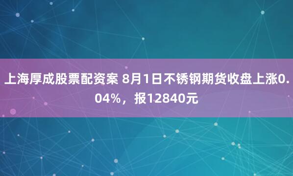 上海厚成股票配资案 8月1日不锈钢期货收盘上涨0.04%，报12840元