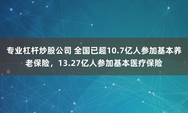 专业杠杆炒股公司 全国已超10.7亿人参加基本养老保险，13.27亿人参加基本医疗保险