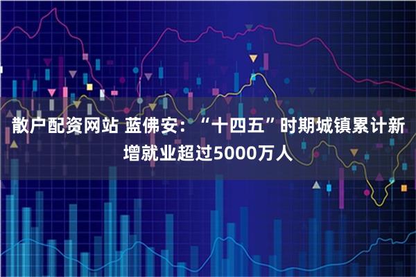 散户配资网站 蓝佛安：“十四五”时期城镇累计新增就业超过5000万人