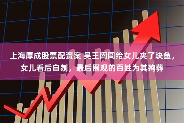 上海厚成股票配资案 吴王阖闾给女儿夹了块鱼，女儿看后自刎，最后围观的百姓为其殉葬