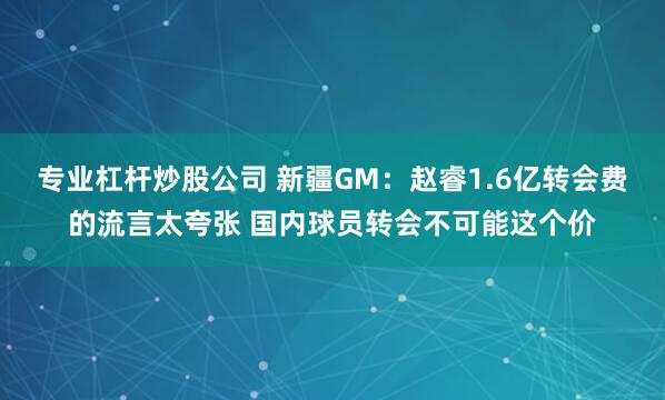 专业杠杆炒股公司 新疆GM：赵睿1.6亿转会费的流言太夸张 国内球员转会不可能这个价