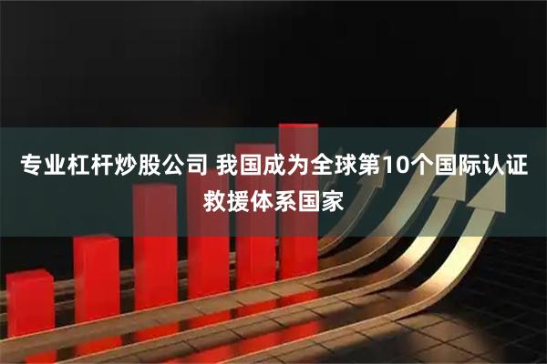 专业杠杆炒股公司 我国成为全球第10个国际认证救援体系国家